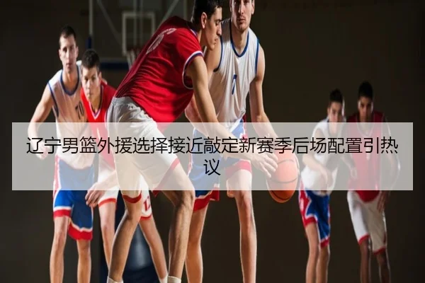 辽宁男篮外援选择接近敲定新赛季后场配置引热议