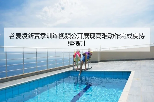 谷爱凌新赛季训练视频公开展现高难动作完成度持续提升