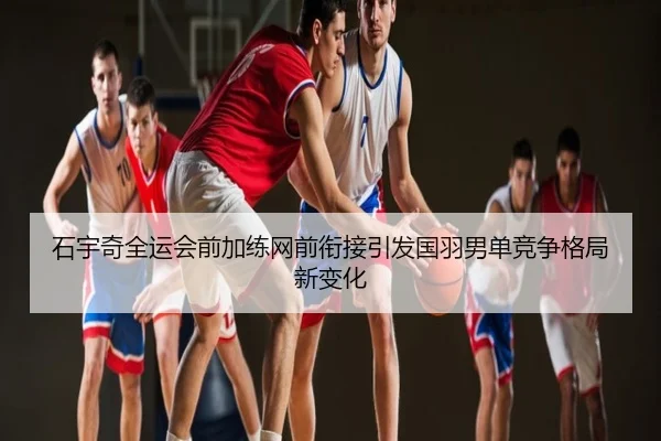 石宇奇全运会前加练网前衔接引发国羽男单竞争格局新变化